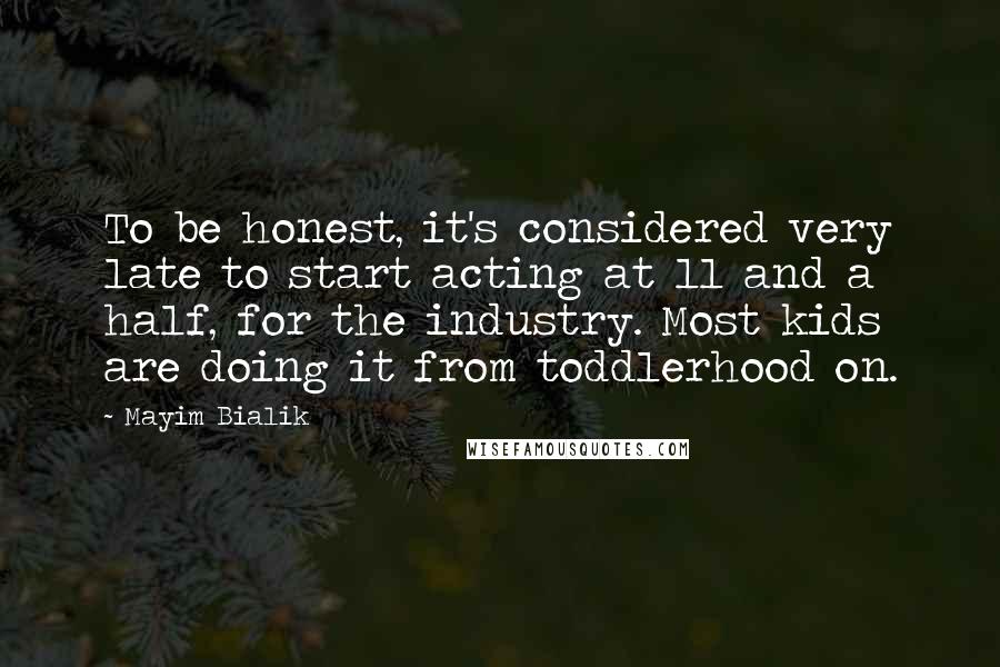 Mayim Bialik Quotes: To be honest, it's considered very late to start acting at 11 and a half, for the industry. Most kids are doing it from toddlerhood on.