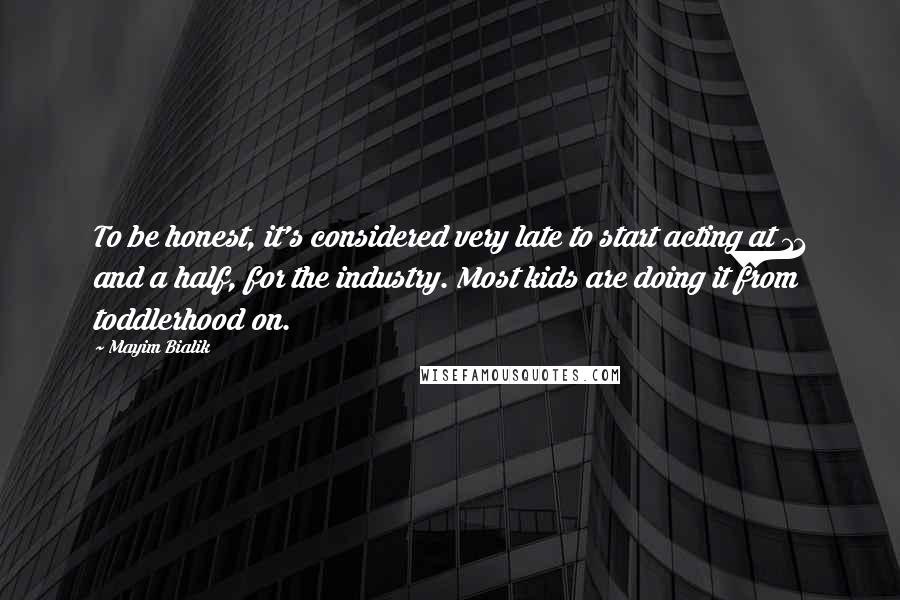 Mayim Bialik Quotes: To be honest, it's considered very late to start acting at 11 and a half, for the industry. Most kids are doing it from toddlerhood on.