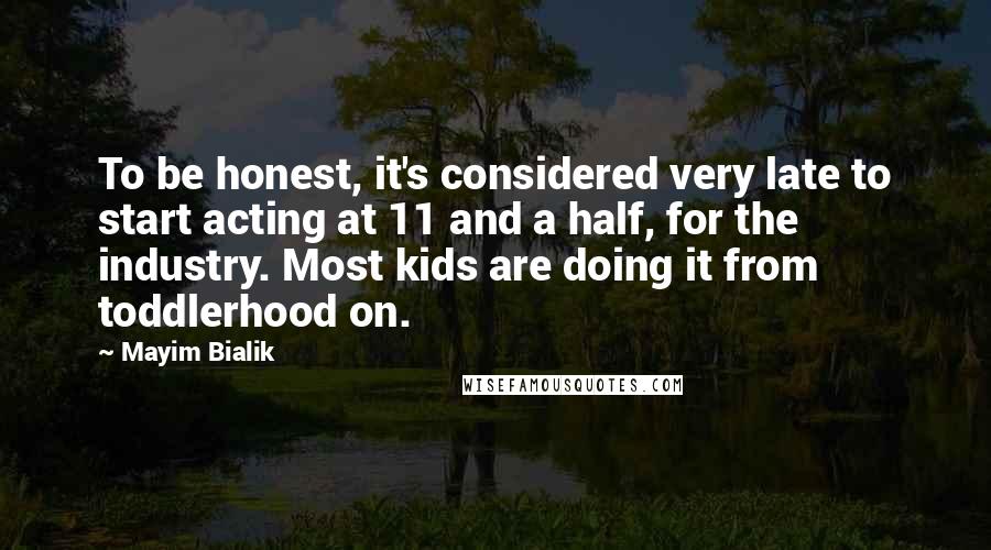 Mayim Bialik Quotes: To be honest, it's considered very late to start acting at 11 and a half, for the industry. Most kids are doing it from toddlerhood on.