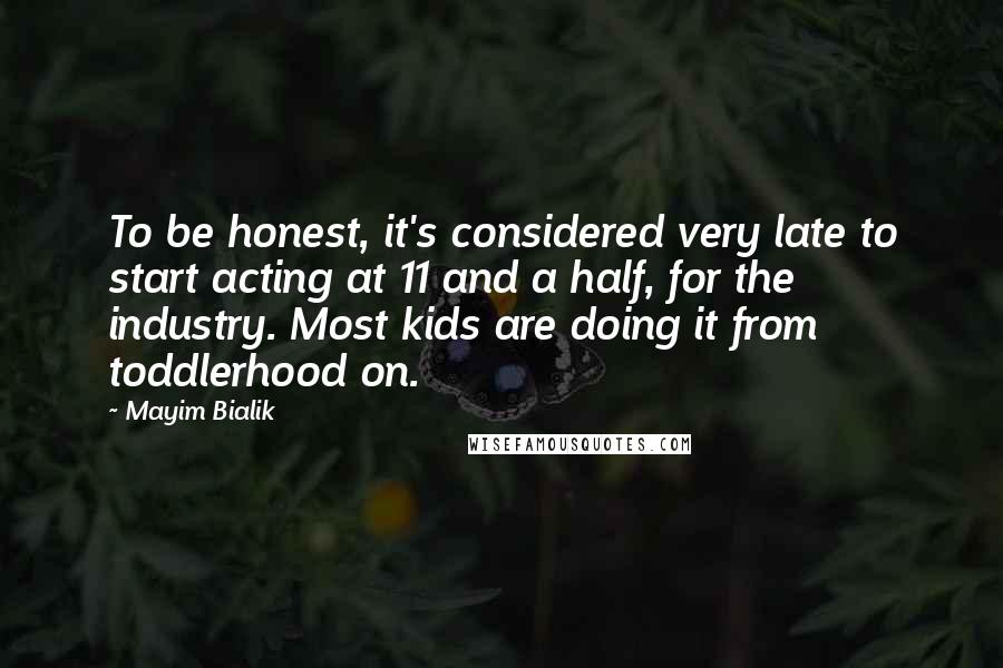 Mayim Bialik Quotes: To be honest, it's considered very late to start acting at 11 and a half, for the industry. Most kids are doing it from toddlerhood on.