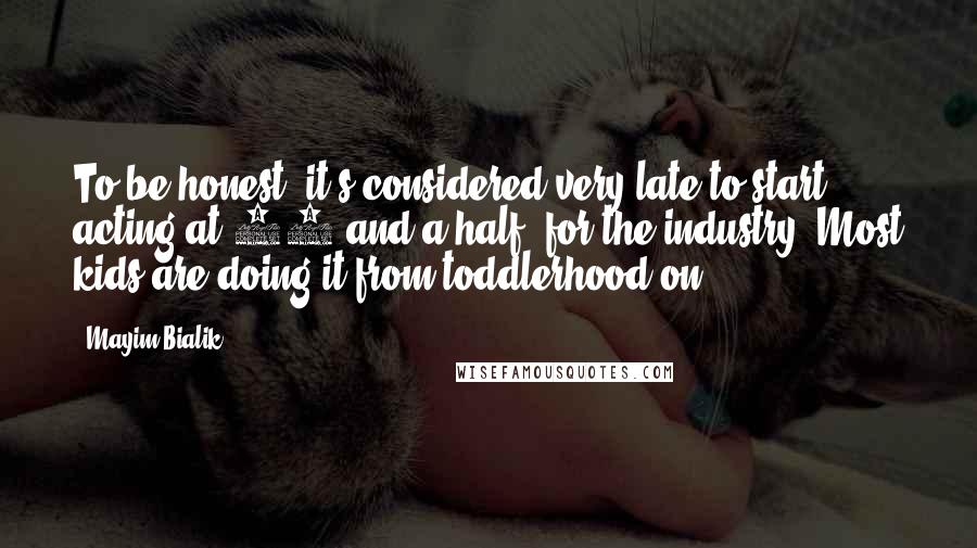 Mayim Bialik Quotes: To be honest, it's considered very late to start acting at 11 and a half, for the industry. Most kids are doing it from toddlerhood on.