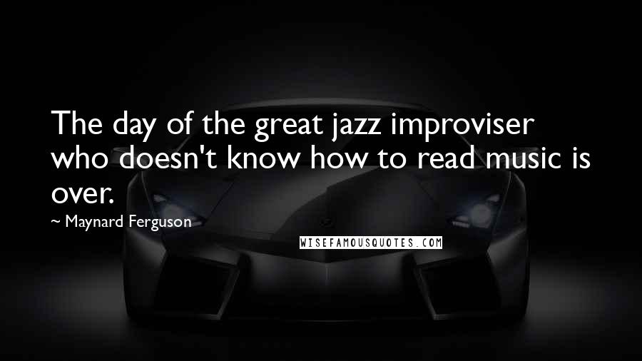 Maynard Ferguson Quotes: The day of the great jazz improviser who doesn't know how to read music is over.