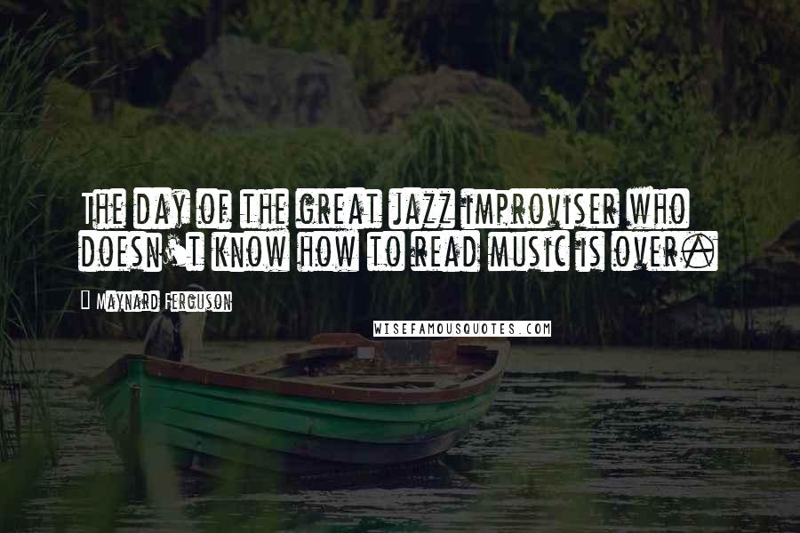 Maynard Ferguson Quotes: The day of the great jazz improviser who doesn't know how to read music is over.