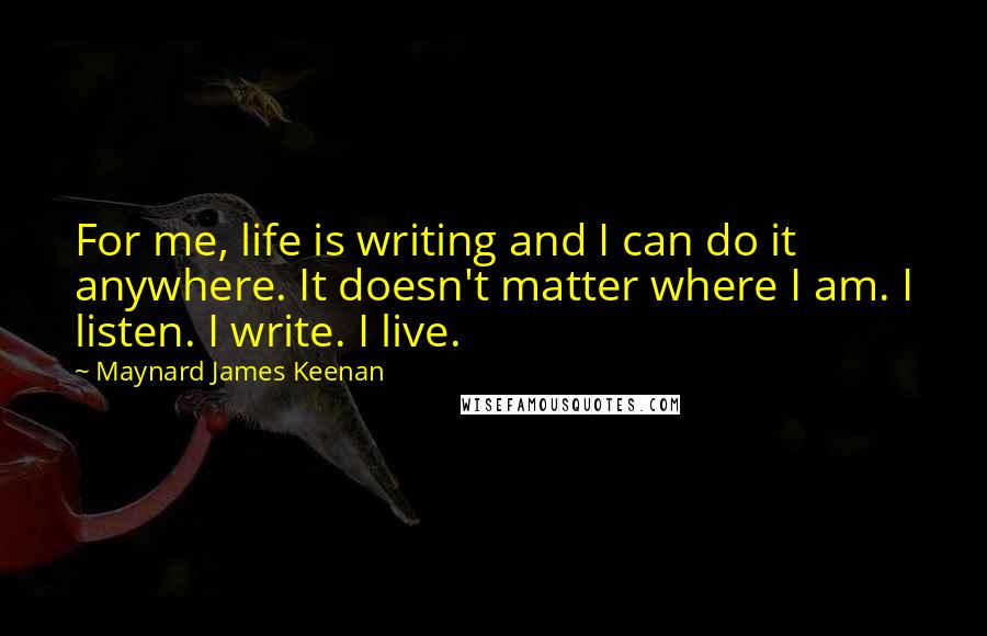 Maynard James Keenan Quotes: For me, life is writing and I can do it anywhere. It doesn't matter where I am. I listen. I write. I live.