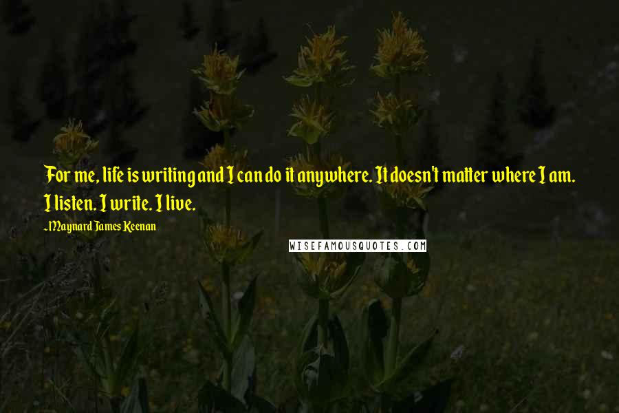 Maynard James Keenan Quotes: For me, life is writing and I can do it anywhere. It doesn't matter where I am. I listen. I write. I live.