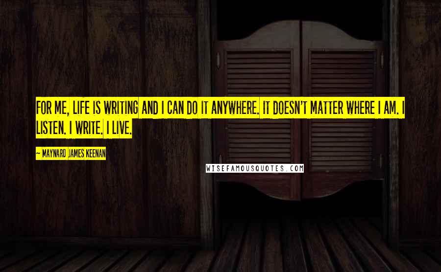 Maynard James Keenan Quotes: For me, life is writing and I can do it anywhere. It doesn't matter where I am. I listen. I write. I live.