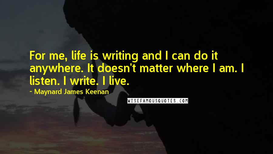 Maynard James Keenan Quotes: For me, life is writing and I can do it anywhere. It doesn't matter where I am. I listen. I write. I live.
