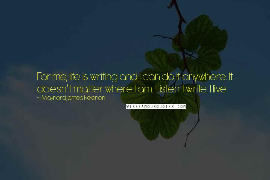 Maynard James Keenan Quotes: For me, life is writing and I can do it anywhere. It doesn't matter where I am. I listen. I write. I live.