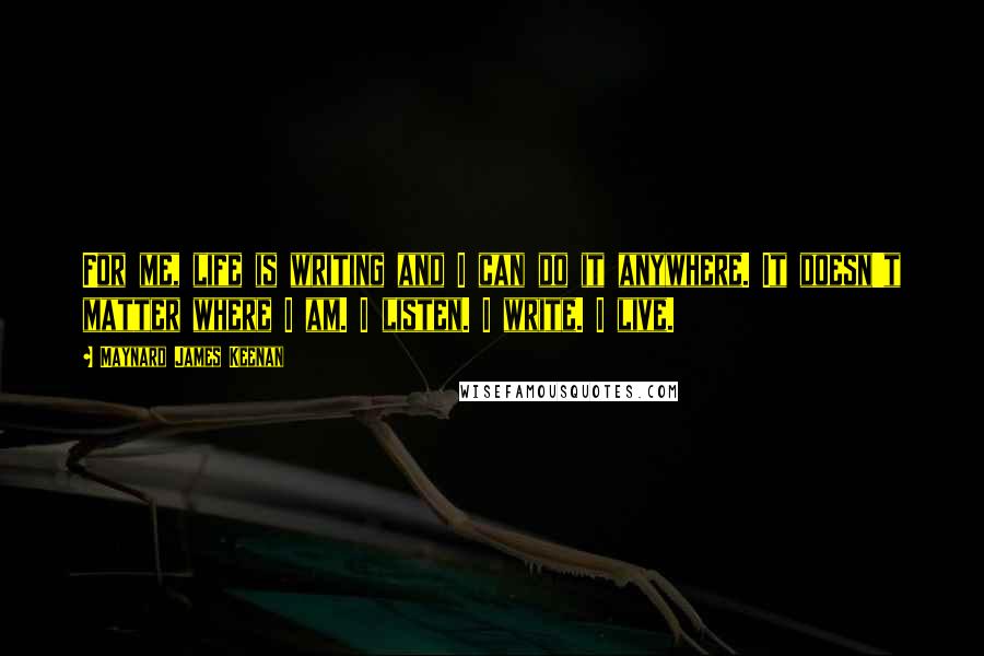 Maynard James Keenan Quotes: For me, life is writing and I can do it anywhere. It doesn't matter where I am. I listen. I write. I live.