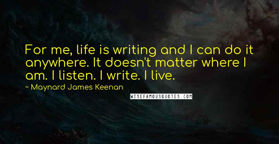 Maynard James Keenan Quotes: For me, life is writing and I can do it anywhere. It doesn't matter where I am. I listen. I write. I live.