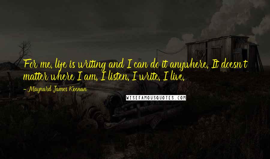 Maynard James Keenan Quotes: For me, life is writing and I can do it anywhere. It doesn't matter where I am. I listen. I write. I live.