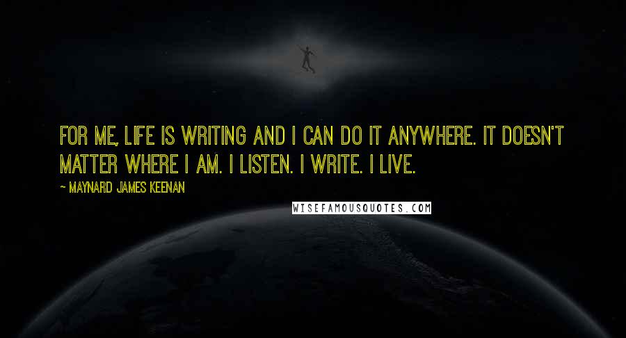 Maynard James Keenan Quotes: For me, life is writing and I can do it anywhere. It doesn't matter where I am. I listen. I write. I live.