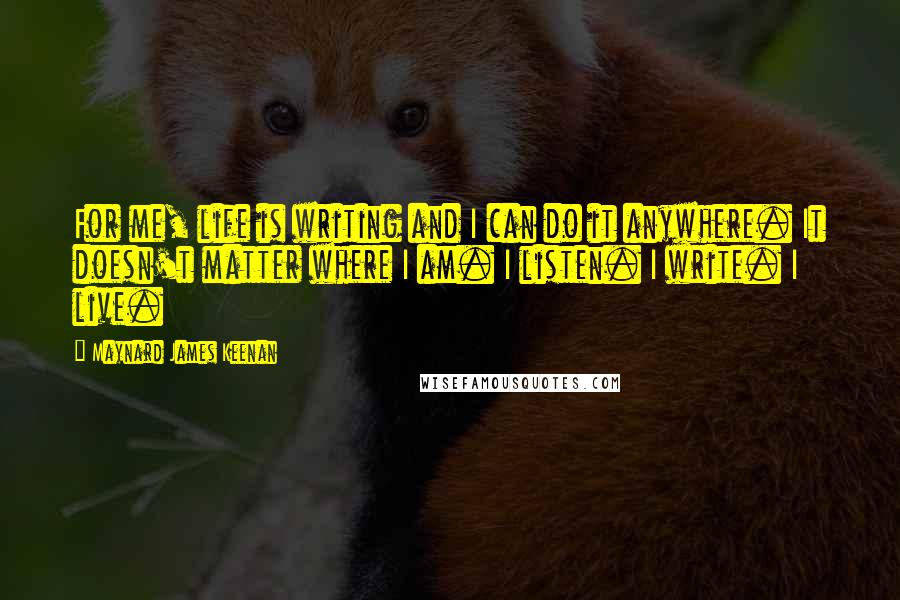 Maynard James Keenan Quotes: For me, life is writing and I can do it anywhere. It doesn't matter where I am. I listen. I write. I live.