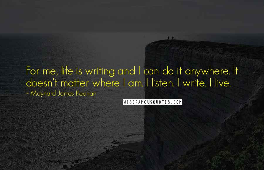 Maynard James Keenan Quotes: For me, life is writing and I can do it anywhere. It doesn't matter where I am. I listen. I write. I live.