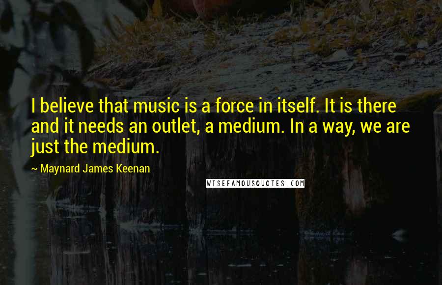Maynard James Keenan Quotes: I believe that music is a force in itself. It is there and it needs an outlet, a medium. In a way, we are just the medium.
