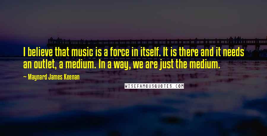 Maynard James Keenan Quotes: I believe that music is a force in itself. It is there and it needs an outlet, a medium. In a way, we are just the medium.