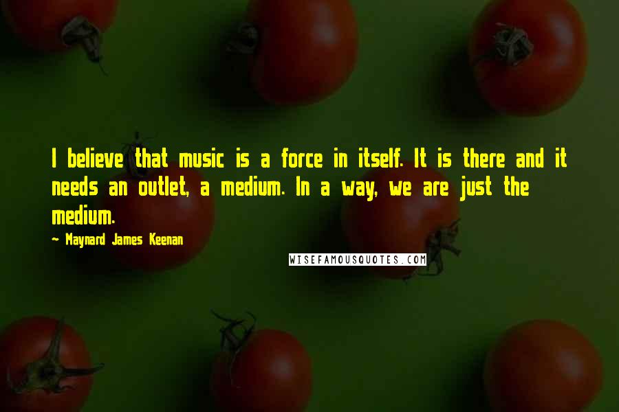 Maynard James Keenan Quotes: I believe that music is a force in itself. It is there and it needs an outlet, a medium. In a way, we are just the medium.