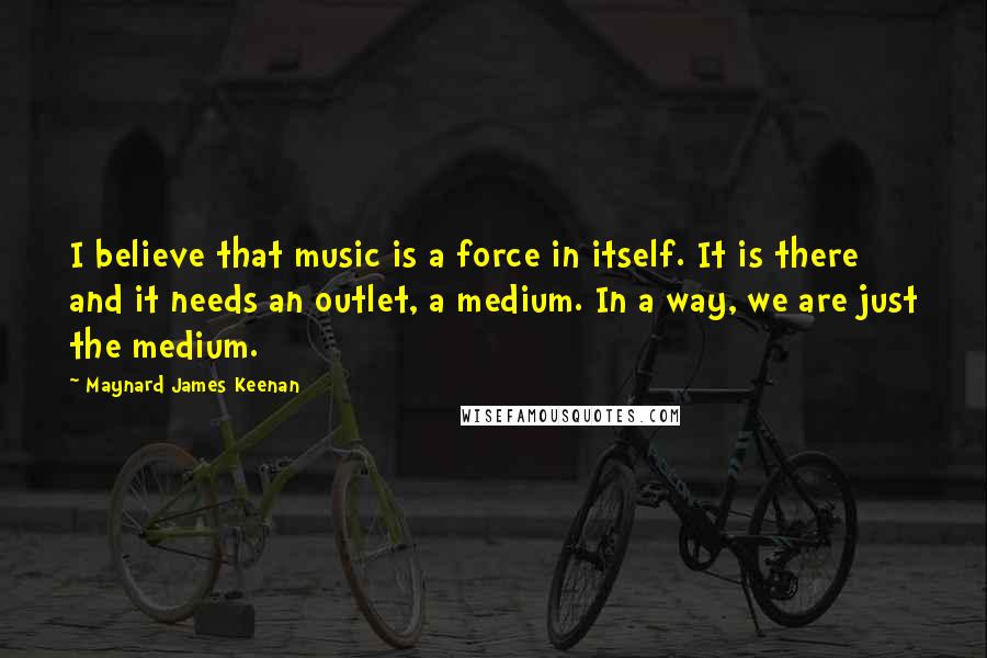 Maynard James Keenan Quotes: I believe that music is a force in itself. It is there and it needs an outlet, a medium. In a way, we are just the medium.