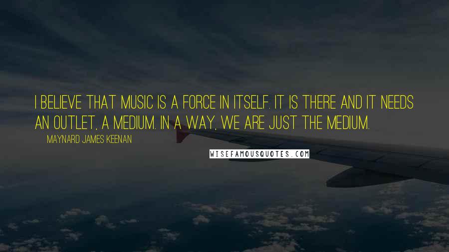 Maynard James Keenan Quotes: I believe that music is a force in itself. It is there and it needs an outlet, a medium. In a way, we are just the medium.