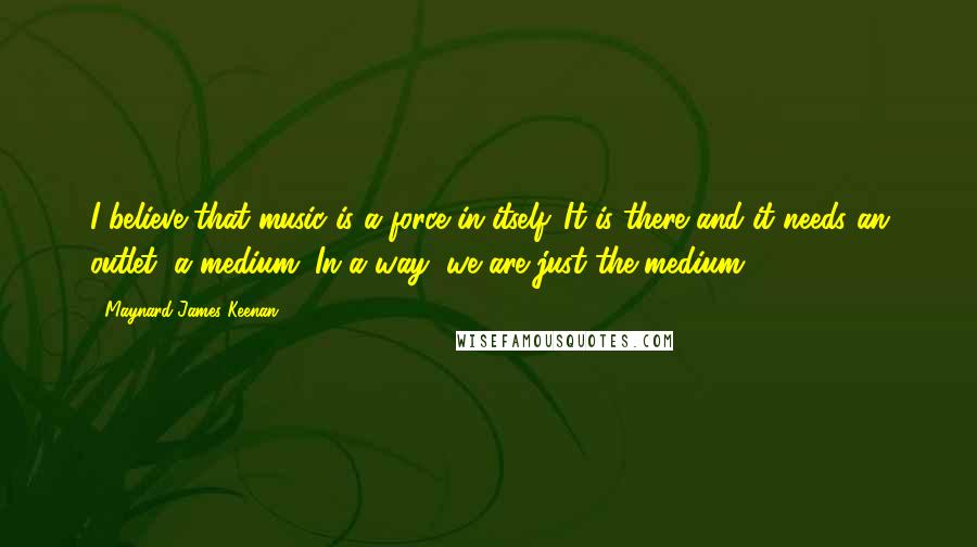 Maynard James Keenan Quotes: I believe that music is a force in itself. It is there and it needs an outlet, a medium. In a way, we are just the medium.