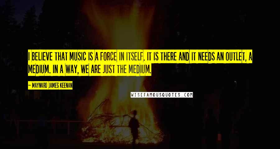 Maynard James Keenan Quotes: I believe that music is a force in itself. It is there and it needs an outlet, a medium. In a way, we are just the medium.