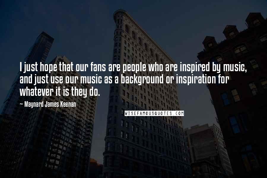 Maynard James Keenan Quotes: I just hope that our fans are people who are inspired by music, and just use our music as a background or inspiration for whatever it is they do.