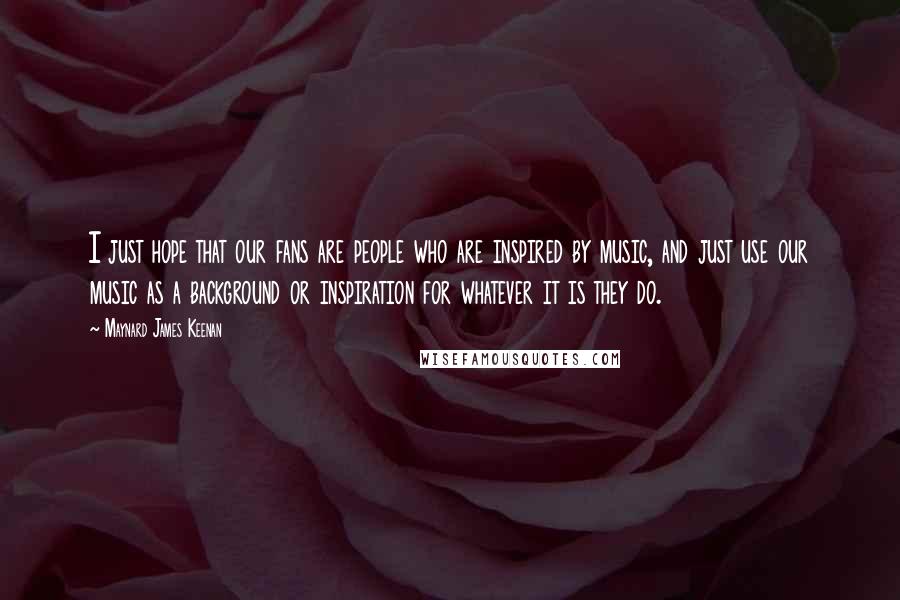 Maynard James Keenan Quotes: I just hope that our fans are people who are inspired by music, and just use our music as a background or inspiration for whatever it is they do.