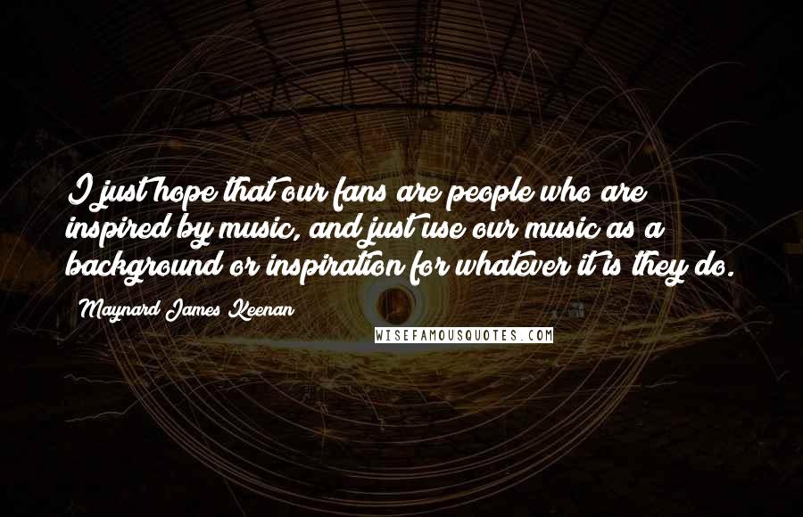 Maynard James Keenan Quotes: I just hope that our fans are people who are inspired by music, and just use our music as a background or inspiration for whatever it is they do.