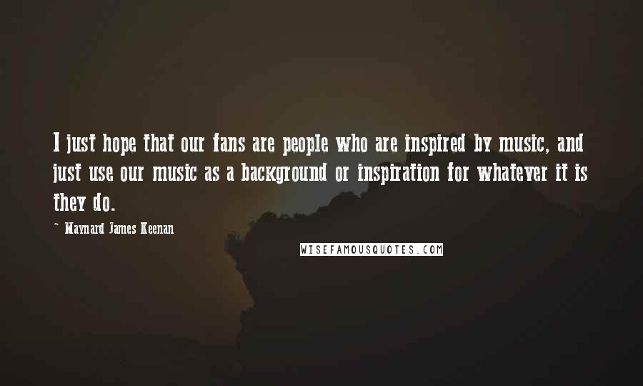 Maynard James Keenan Quotes: I just hope that our fans are people who are inspired by music, and just use our music as a background or inspiration for whatever it is they do.