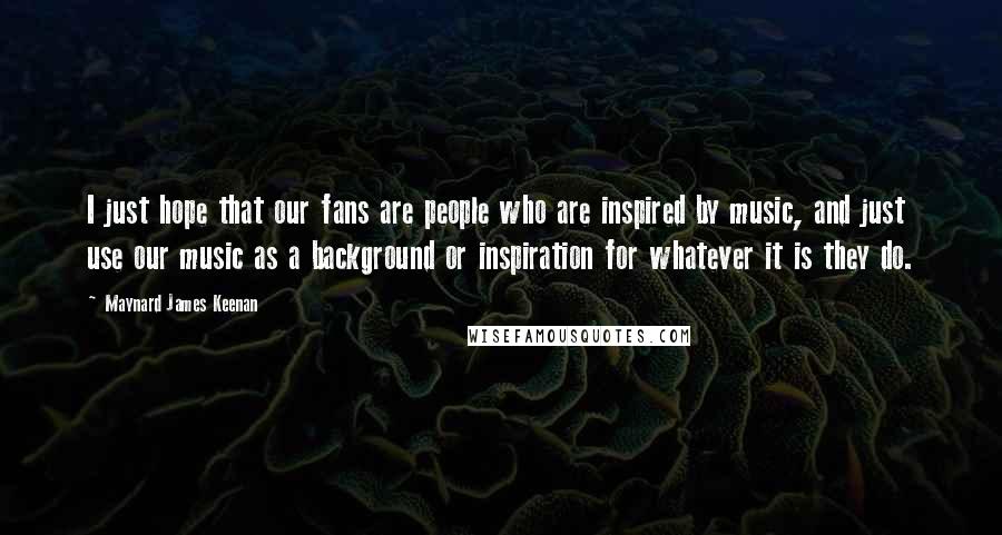 Maynard James Keenan Quotes: I just hope that our fans are people who are inspired by music, and just use our music as a background or inspiration for whatever it is they do.