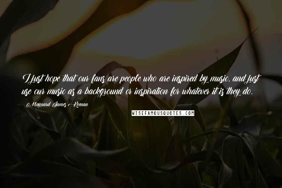 Maynard James Keenan Quotes: I just hope that our fans are people who are inspired by music, and just use our music as a background or inspiration for whatever it is they do.