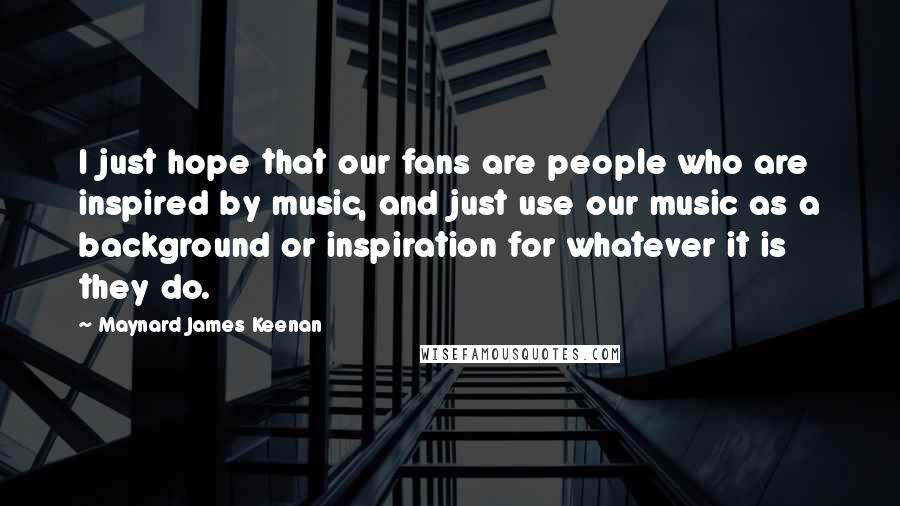 Maynard James Keenan Quotes: I just hope that our fans are people who are inspired by music, and just use our music as a background or inspiration for whatever it is they do.