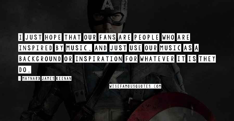 Maynard James Keenan Quotes: I just hope that our fans are people who are inspired by music, and just use our music as a background or inspiration for whatever it is they do.