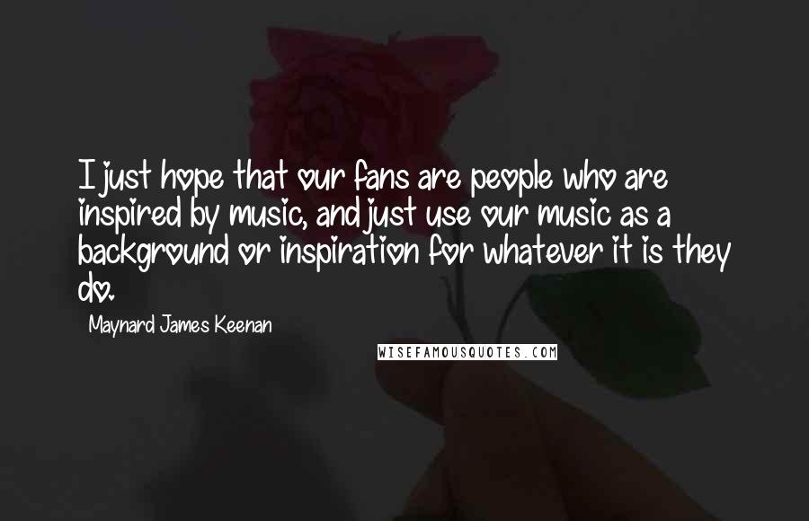 Maynard James Keenan Quotes: I just hope that our fans are people who are inspired by music, and just use our music as a background or inspiration for whatever it is they do.