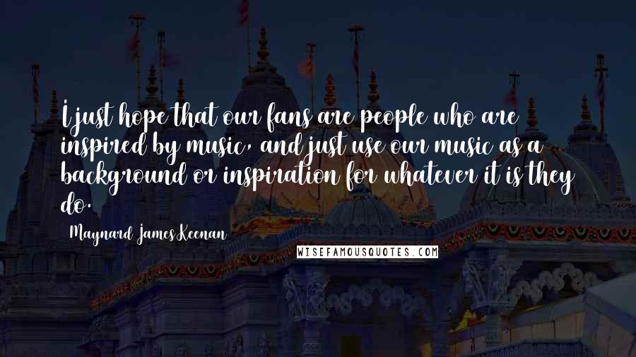 Maynard James Keenan Quotes: I just hope that our fans are people who are inspired by music, and just use our music as a background or inspiration for whatever it is they do.