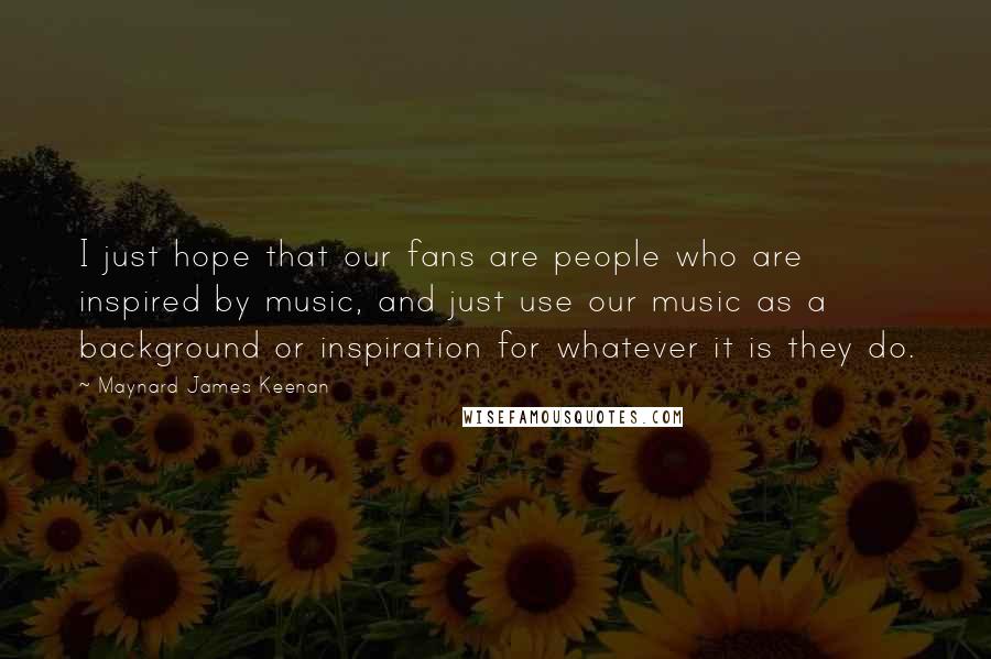 Maynard James Keenan Quotes: I just hope that our fans are people who are inspired by music, and just use our music as a background or inspiration for whatever it is they do.