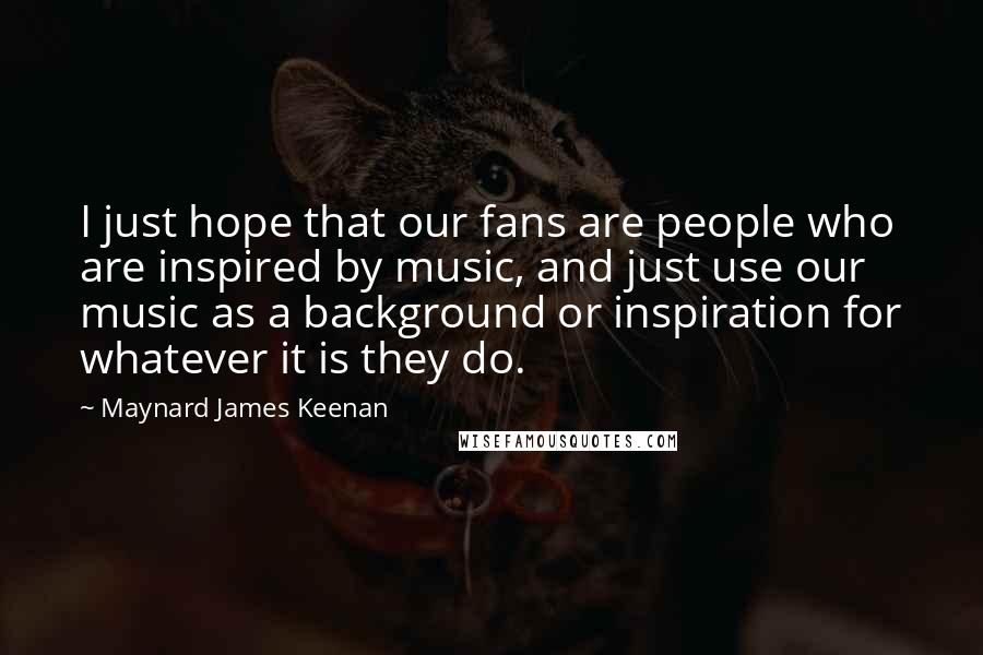 Maynard James Keenan Quotes: I just hope that our fans are people who are inspired by music, and just use our music as a background or inspiration for whatever it is they do.