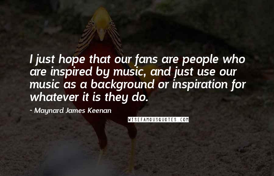 Maynard James Keenan Quotes: I just hope that our fans are people who are inspired by music, and just use our music as a background or inspiration for whatever it is they do.