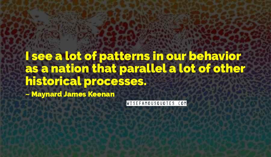 Maynard James Keenan Quotes: I see a lot of patterns in our behavior as a nation that parallel a lot of other historical processes.