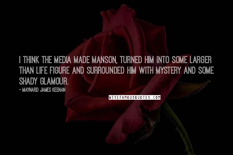 Maynard James Keenan Quotes: I think the media made Manson, turned him into some larger than life figure and surrounded him with mystery and some shady glamour.