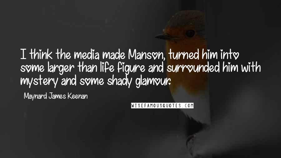 Maynard James Keenan Quotes: I think the media made Manson, turned him into some larger than life figure and surrounded him with mystery and some shady glamour.