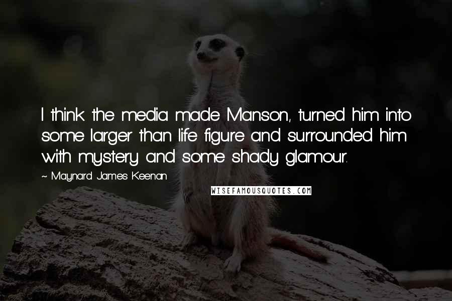 Maynard James Keenan Quotes: I think the media made Manson, turned him into some larger than life figure and surrounded him with mystery and some shady glamour.