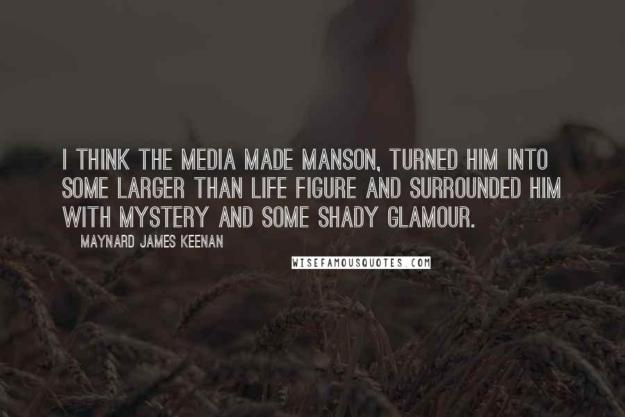 Maynard James Keenan Quotes: I think the media made Manson, turned him into some larger than life figure and surrounded him with mystery and some shady glamour.