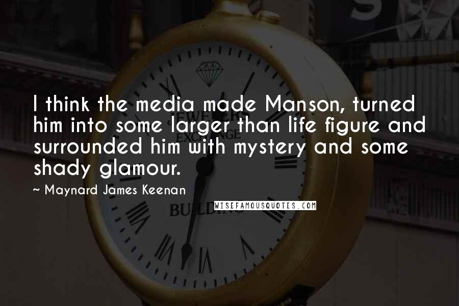 Maynard James Keenan Quotes: I think the media made Manson, turned him into some larger than life figure and surrounded him with mystery and some shady glamour.