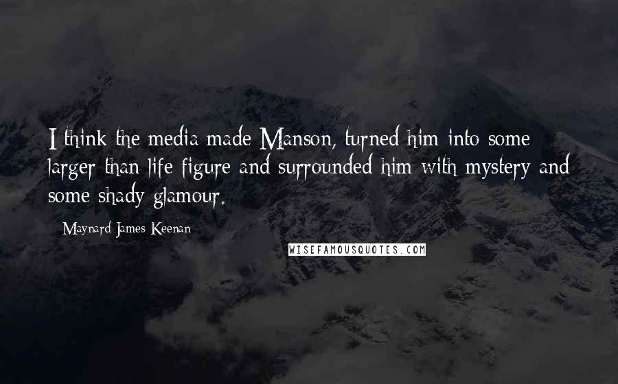 Maynard James Keenan Quotes: I think the media made Manson, turned him into some larger than life figure and surrounded him with mystery and some shady glamour.