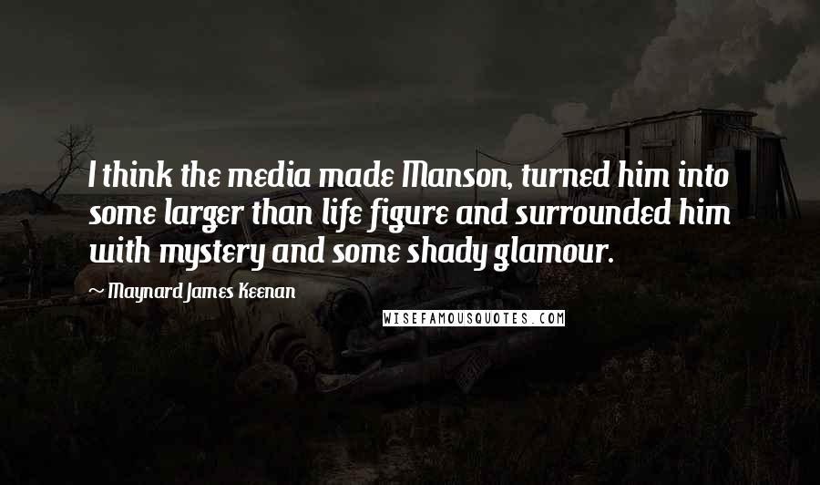 Maynard James Keenan Quotes: I think the media made Manson, turned him into some larger than life figure and surrounded him with mystery and some shady glamour.