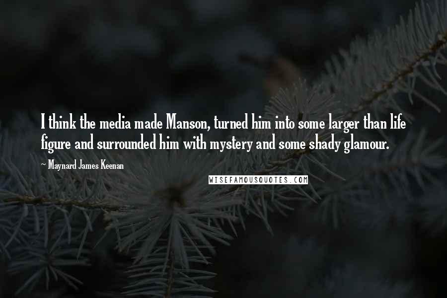Maynard James Keenan Quotes: I think the media made Manson, turned him into some larger than life figure and surrounded him with mystery and some shady glamour.