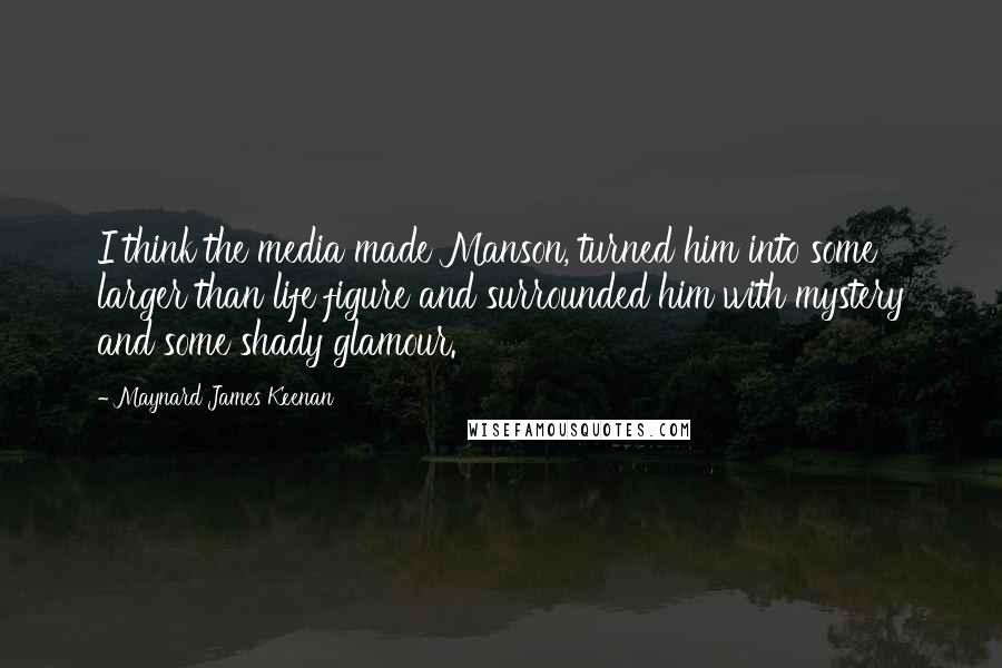 Maynard James Keenan Quotes: I think the media made Manson, turned him into some larger than life figure and surrounded him with mystery and some shady glamour.