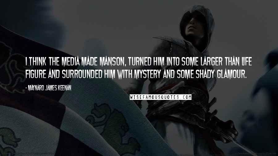 Maynard James Keenan Quotes: I think the media made Manson, turned him into some larger than life figure and surrounded him with mystery and some shady glamour.