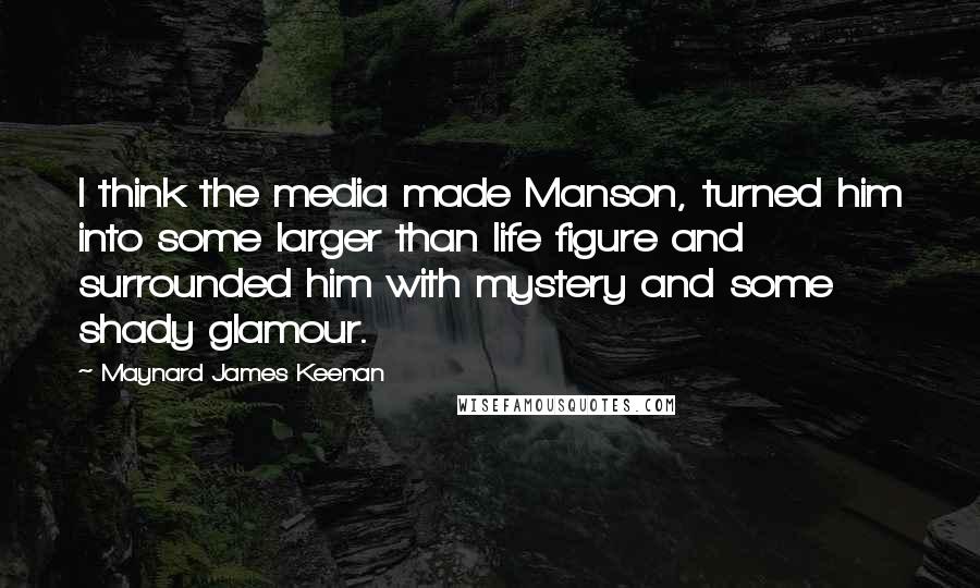Maynard James Keenan Quotes: I think the media made Manson, turned him into some larger than life figure and surrounded him with mystery and some shady glamour.